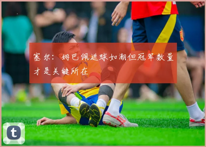 塞尔：姆巴佩进球如潮但冠军数量才是关键所在