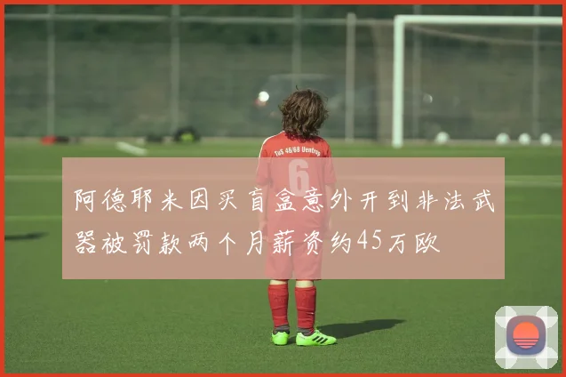 阿德耶米因买盲盒意外开到非法武器被罚款两个月薪资约45万欧