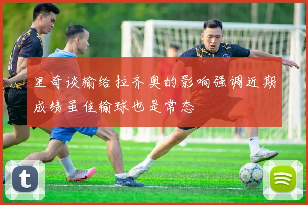 里奇谈输给拉齐奥的影响强调近期成绩虽佳输球也是常态