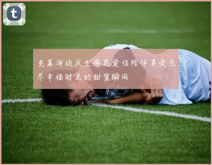 克莱海边庆生感恩爱侣陪伴享受无尽幸福时光的甜蜜瞬间