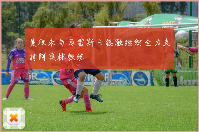曼联未与马雷斯卡接触继续全力支持阿莫林教练