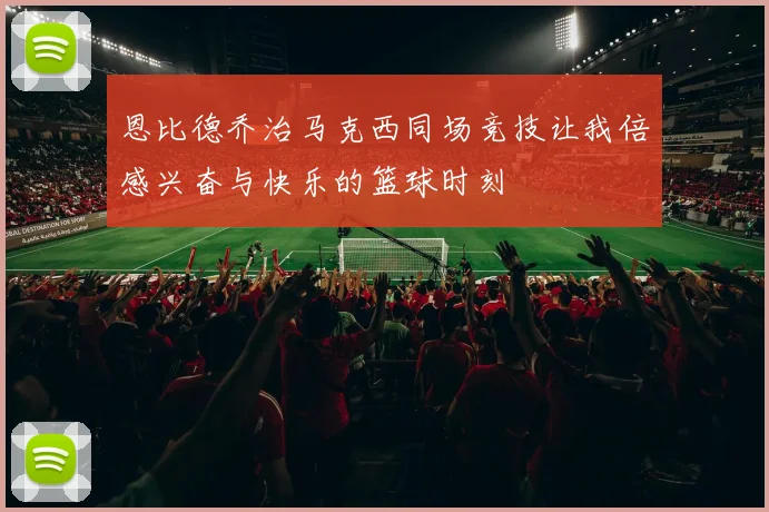 恩比德乔治马克西同场竞技让我倍感兴奋与快乐的篮球时刻