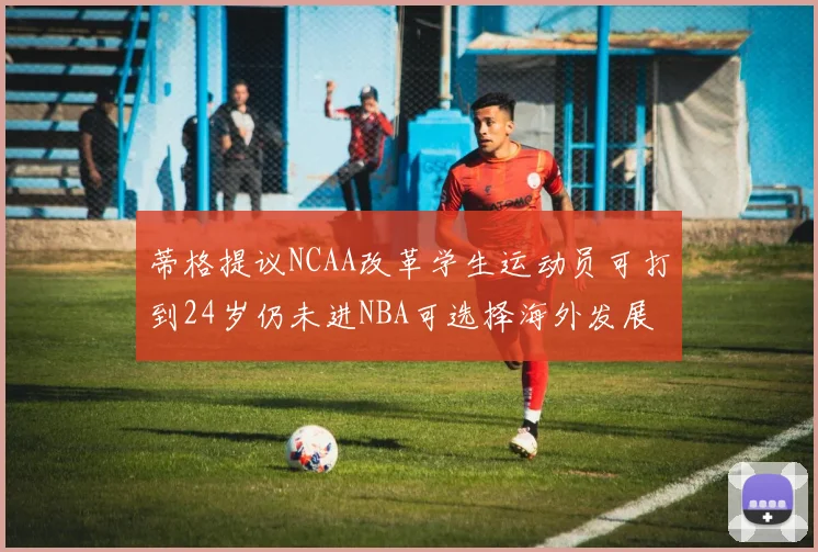 蒂格提议NCAA改革学生运动员可打到24岁仍未进NBA可选择海外发展