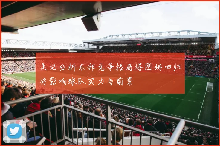 美记分析东部竞争格局塔图姆回归将影响球队实力与前景