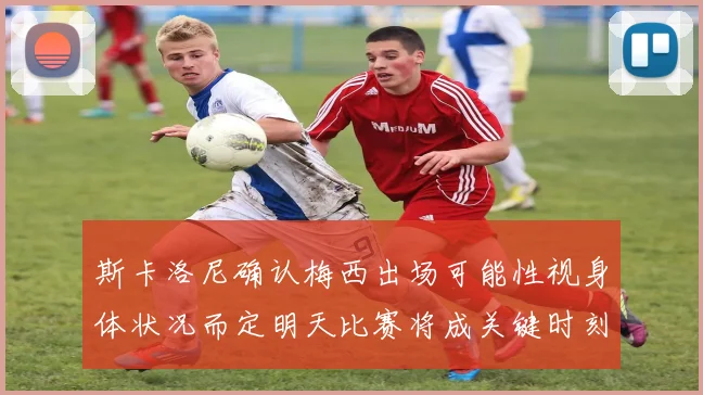 斯卡洛尼确认梅西出场可能性视身体状况而定明天比赛将成关键时刻