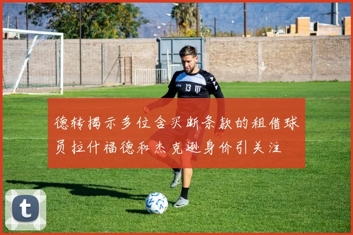 德转揭示多位含买断条款的租借球员拉什福德和杰克逊身价引关注
