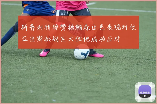 斯普利特称赞杨瀚森出色表现对位亚当斯挑战巨大但他成功应对