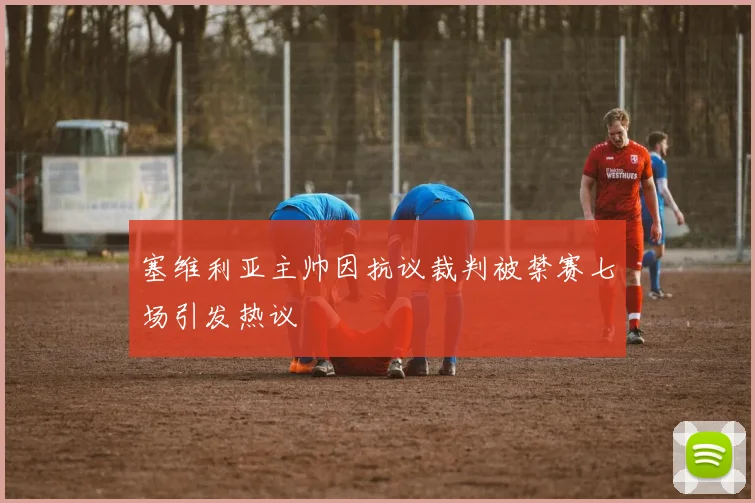 塞维利亚主帅因抗议裁判被禁赛七场引发热议