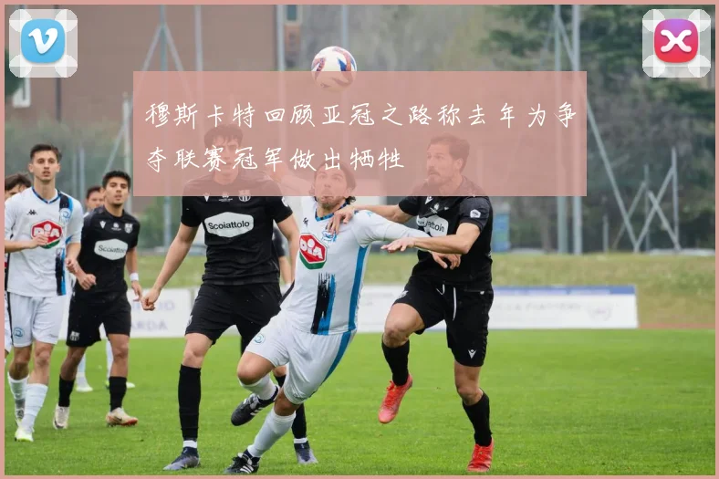 穆斯卡特回顾亚冠之路称去年为争夺联赛冠军做出牺牲