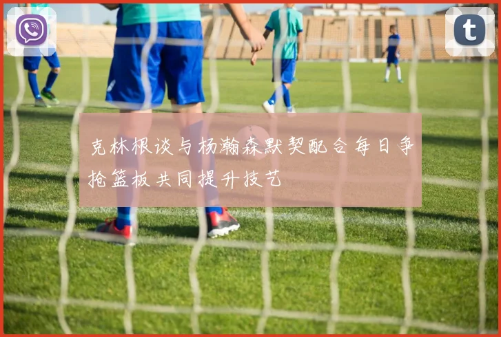 克林根谈与杨瀚森默契配合每日争抢篮板共同提升技艺