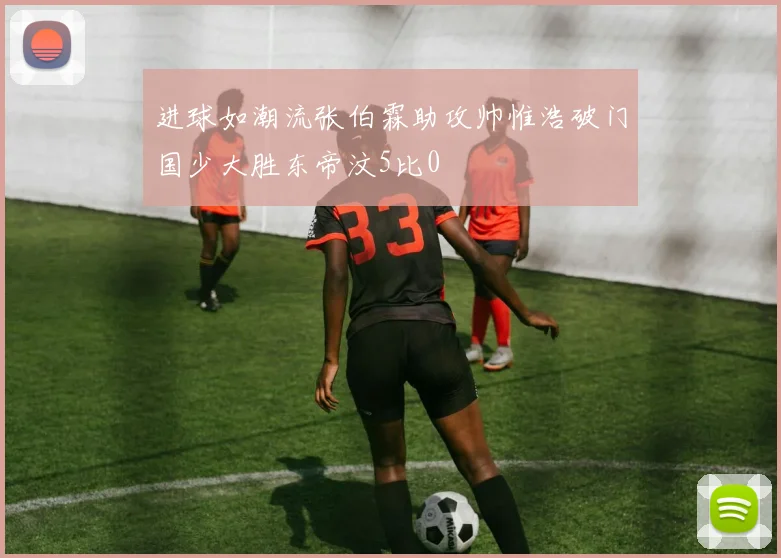 进球如潮流张伯霖助攻帅惟浩破门国少大胜东帝汶5比0