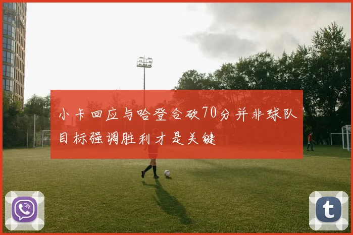 小卡回应与哈登合砍70分并非球队目标强调胜利才是关键