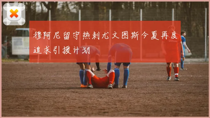 穆阿尼留守热刺尤文图斯今夏再度追求引援计划