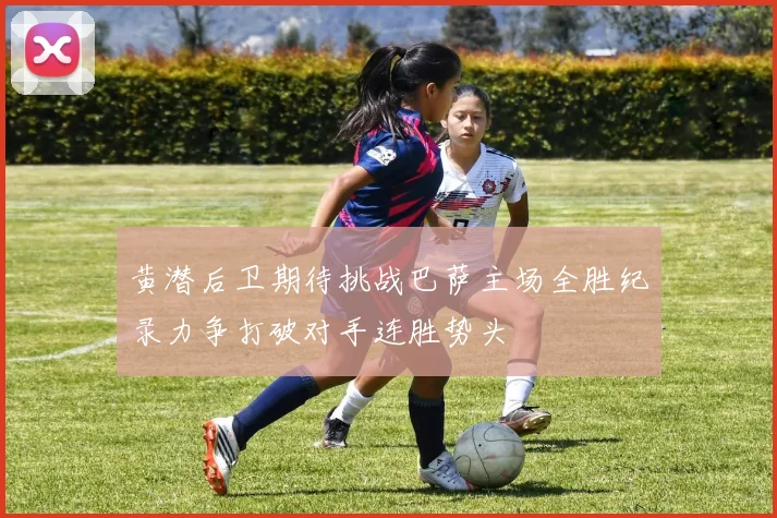 黄潜后卫期待挑战巴萨主场全胜纪录力争打破对手连胜势头