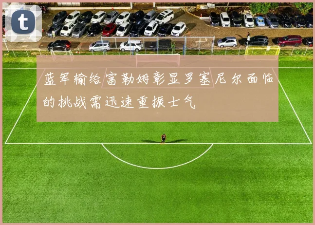 蓝军输给富勒姆彰显罗塞尼尔面临的挑战需迅速重振士气