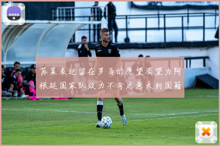 苏莱表达留在罗马的愿望渴望为阿根廷国家队效力不考虑意大利国籍