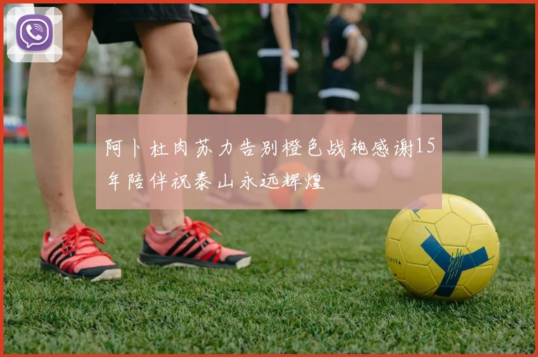 阿卜杜肉苏力告别橙色战袍感谢15年陪伴祝泰山永远辉煌