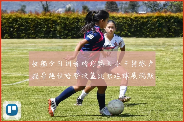 快船今日训练精彩瞬间小卡持球卢指导跑位哈登投篮比尔运球展现默契