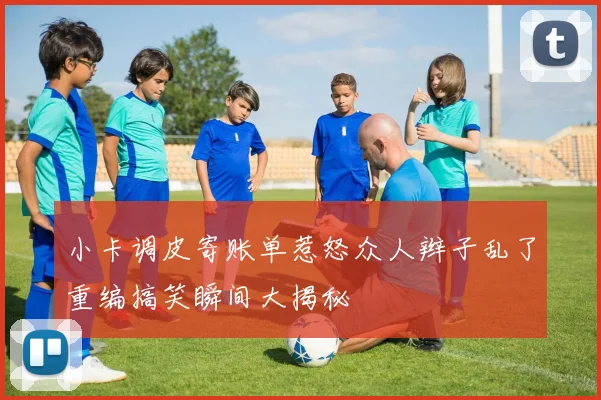 小卡调皮寄账单惹怒众人辫子乱了重编搞笑瞬间大揭秘
