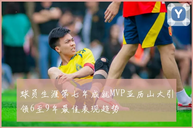 球员生涯第七年成就MVP亚历山大引领6至9年最佳表现趋势