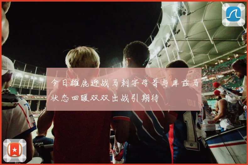 今日雄鹿迎战马刺字母哥与库兹马状态回暖双双出战引期待
