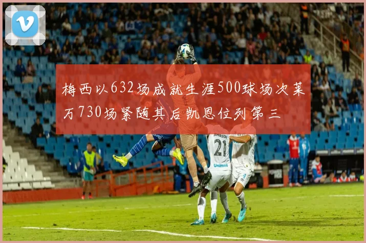 梅西以632场成就生涯500球场次莱万730场紧随其后凯恩位列第三
