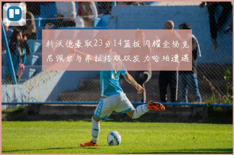 科沃德豪取23分14篮板闪耀全场克尼佩尔与弗拉格双双发力哈珀遭遇瓶颈表现低迷
