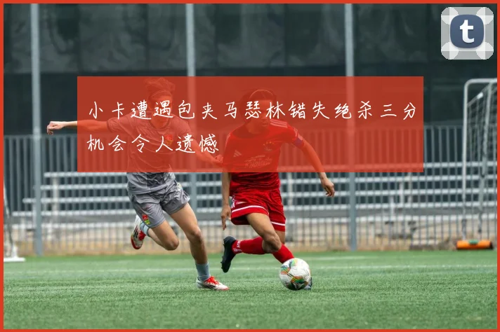 小卡遭遇包夹马瑟林错失绝杀三分机会令人遗憾