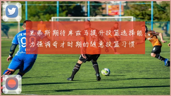 里弗斯期待库兹马提升投篮选择能力强调奇才时期的随意投篮习惯