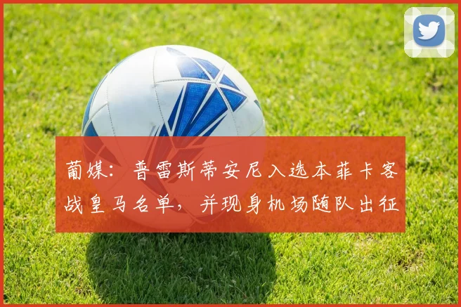 葡媒：普雷斯蒂安尼入选本菲卡客战皇马名单，并现身机场随队出征