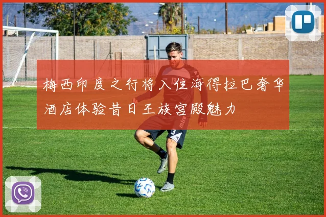 梅西印度之行将入住海得拉巴奢华酒店体验昔日王族宫殿魅力