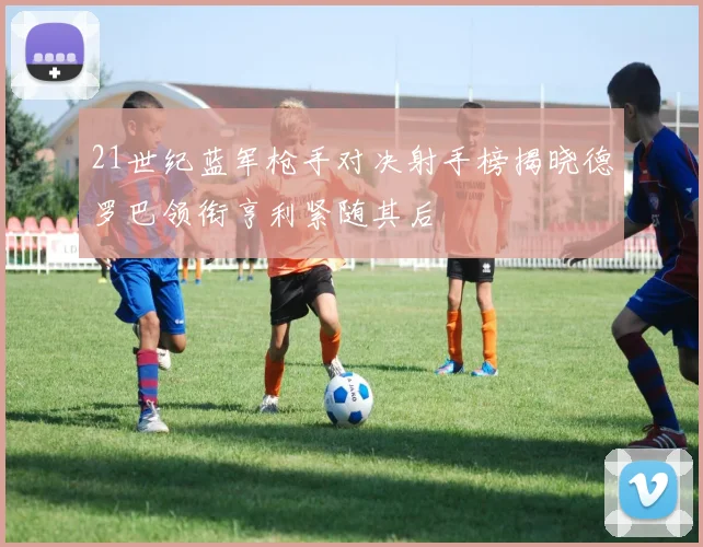 21世纪蓝军枪手对决射手榜揭晓德罗巴领衔亨利紧随其后