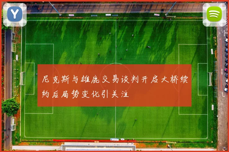 尼克斯与雄鹿交易谈判开启大桥续约后局势变化引关注