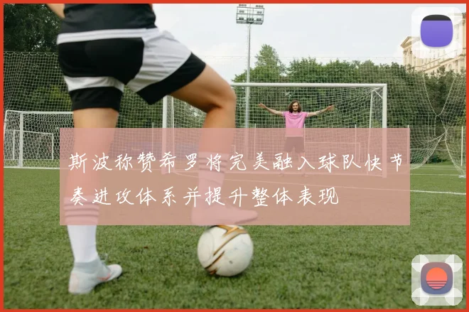 斯波称赞希罗将完美融入球队快节奏进攻体系并提升整体表现