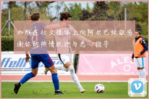 加维在社交媒体上向阿尔巴致敬感谢你的热情欢迎与悉心指导