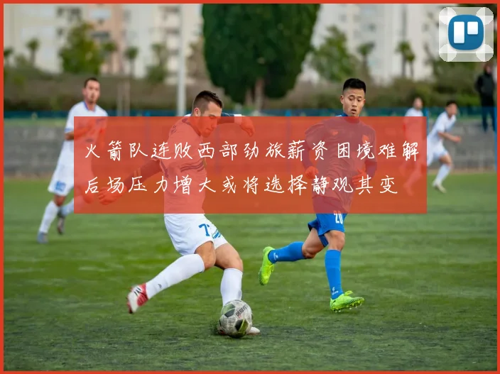 火箭队连败西部劲旅薪资困境难解后场压力增大或将选择静观其变