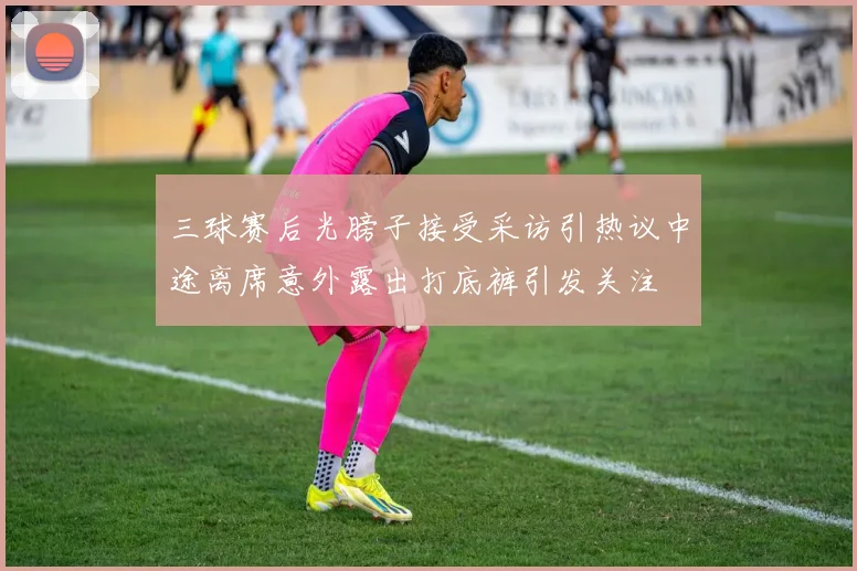 三球赛后光膀子接受采访引热议中途离席意外露出打底裤引发关注