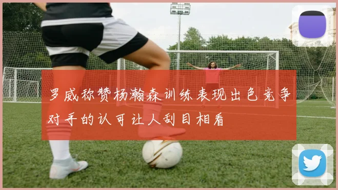 罗威称赞杨瀚森训练表现出色竞争对手的认可让人刮目相看