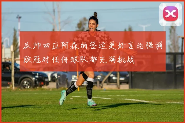瓜帅回应阿森纳签运更好言论强调欧冠对任何球队都充满挑战