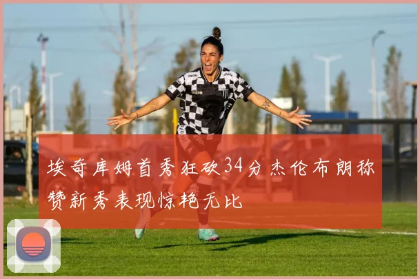 埃奇库姆首秀狂砍34分杰伦布朗称赞新秀表现惊艳无比