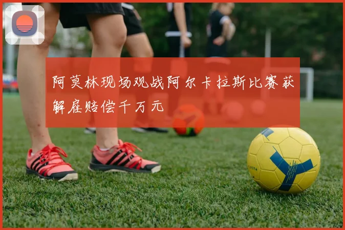 阿莫林现场观战阿尔卡拉斯比赛获解雇赔偿千万元