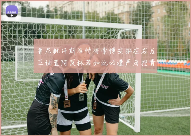 鲁尼批评斯洛特将索博安排在右后卫位置阿莫林若如此必遭严厉指责