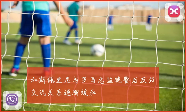 加斯佩里尼与罗马总监晚餐后友好交流关系逐渐缓和